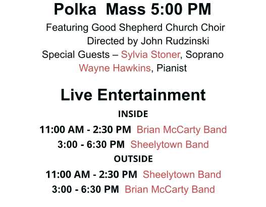 Polka  Mass 5:00 PM   Featuring Good Shepherd Church Choir            Directed by John Rudzinski Special Guests – Sylvia Stoner, Soprano Wayne Hawkins, Pianist  Live Entertainment INSIDE 11:00 AM - 2:30 PM    Brian McCarty Band  3:00 - 6:30 PM  Sheelytown Band OUTSIDE 11:00 AM - 2:30 PM    Sheelytown Band 3:00 - 6:30 PM  Brian McCarty Band